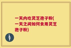 一天内吃灵芝孢子粉(一天之间如何食用灵芝孢子粉)