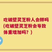 吃破壁灵芝粉人会胖吗(吃破壁灵芝粉会导致体重增加吗？)
