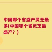 中国哪个省盛产灵芝最多(中国哪个省灵芝最盛产？)