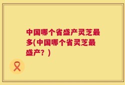中国哪个省盛产灵芝最多(中国哪个省灵芝最盛产？)