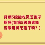 肾病5级能吃灵芝孢子粉吗(肾病5级患者能否服用灵芝孢子粉？)