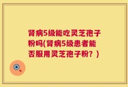 肾病5级能吃灵芝孢子粉吗(肾病5级患者能否服用灵芝孢子粉？)