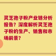 灵芝孢子粉产业链分析报告？深度解析灵芝孢子粉的生产、销售和市场前景？