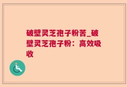 破壁灵芝孢子粉苦_破壁灵芝孢子粉：高效吸收