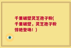千里破壁灵芝孢子粉(千里破壁，灵芝孢子粉惊艳登场！)