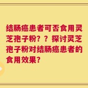 结肠癌患者可否食用灵芝孢子粉？？探讨灵芝孢子粉对结肠癌患者的食用效果？