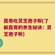 昆哥吃灵芝孢子粉(了解昆哥的养生秘诀：灵芝孢子粉)