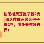 仙芝楼灵芝孢子粉2克(仙芝楼推荐灵芝孢子粉2克，滋补养生好选择)