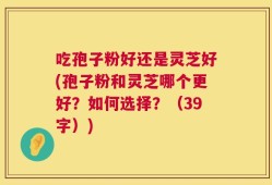 吃孢子粉好还是灵芝好(孢子粉和灵芝哪个更好？如何选择？（39字）)