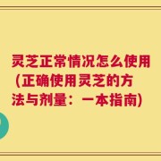 灵芝正常情况怎么使用 (正确使用灵芝的方法与剂量：一本指南)