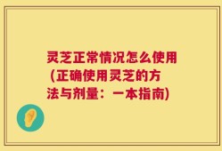 灵芝正常情况怎么使用 (正确使用灵芝的方法与剂量：一本指南)