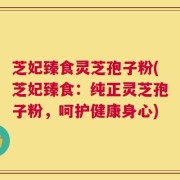 芝妃臻食灵芝孢子粉(芝妃臻食：纯正灵芝孢子粉，呵护健康身心)
