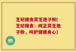 芝妃臻食灵芝孢子粉(芝妃臻食：纯正灵芝孢子粉，呵护健康身心)