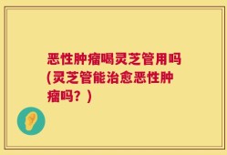 恶性肿瘤喝灵芝管用吗(灵芝管能治愈恶性肿瘤吗？)