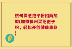 杭州灵芝孢子粉招商加盟(加盟杭州灵芝孢子粉，轻松开创健康事业)
