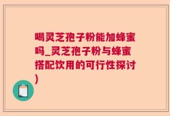 喝灵芝孢子粉能加蜂蜜吗_灵芝孢子粉与蜂蜜搭配饮用的可行性探讨)