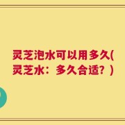 灵芝泡水可以用多久(灵芝水：多久合适？)
