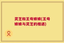 灵芝和王母娘娘(王母娘娘与灵芝的相遇)