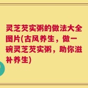 灵芝芡实粥的做法大全图片(古风养生，做一碗灵芝芡实粥，助你滋补养生)