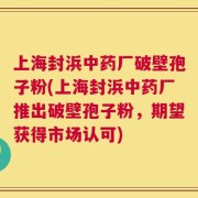 上海封浜中药厂破壁孢子粉(上海封浜中药厂推出破壁孢子粉，期望获得市场认可)
