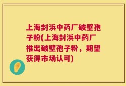 上海封浜中药厂破壁孢子粉(上海封浜中药厂推出破壁孢子粉，期望获得市场认可)