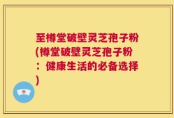 至樽堂破壁灵芝孢子粉(樽堂破壁灵芝孢子粉：健康生活的必备选择)