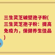 三生灵芝破壁孢子粉(三生灵芝孢子粉：提高免疫力，保健养生佳品)