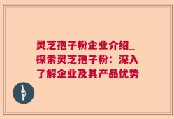 灵芝孢子粉企业介绍_探索灵芝孢子粉：深入了解企业及其产品优势