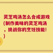 灵芝鸡汤怎么合成游戏(制作美味的灵芝鸡汤，挑战你的烹饪技能!)
