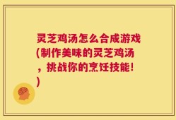 灵芝鸡汤怎么合成游戏(制作美味的灵芝鸡汤，挑战你的烹饪技能!)