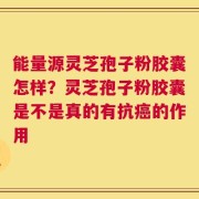 能量源灵芝孢子粉胶囊怎样？灵芝孢子粉胶囊是不是真的有抗癌的作用