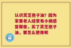 认识灵芝孢子油？因为家里老人经常有小病感冒那些，买了灵芝孢子油，要怎么使用呢