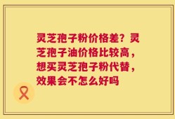 灵芝孢子粉价格差？灵芝孢子油价格比较高，想买灵芝孢子粉代替，效果会不怎么好吗