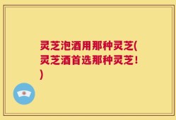 灵芝泡酒用那种灵芝(灵芝酒首选那种灵芝！)