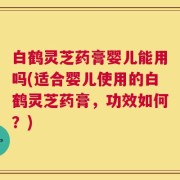 白鹤灵芝药膏婴儿能用吗(适合婴儿使用的白鹤灵芝药膏，功效如何？)