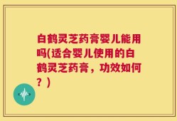 白鹤灵芝药膏婴儿能用吗(适合婴儿使用的白鹤灵芝药膏，功效如何？)