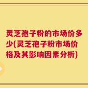 灵芝孢子粉的市场价多少(灵芝孢子粉市场价格及其影响因素分析)