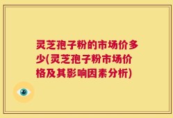 灵芝孢子粉的市场价多少(灵芝孢子粉市场价格及其影响因素分析)