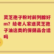灵芝孢子粉对前列腺好m？给老人家送灵芝孢子油这类的保健品合适吗