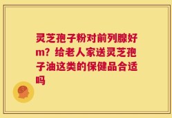 灵芝孢子粉对前列腺好m？给老人家送灵芝孢子油这类的保健品合适吗