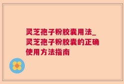 灵芝孢子粉胶囊用法_灵芝孢子粉胶囊的正确使用方法指南
