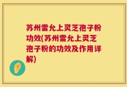 苏州雷允上灵芝孢子粉功效(苏州雷允上灵芝孢子粉的功效及作用详解)
