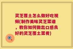 灵芝覆土怎么做好吃视频(制作美味灵芝菜谱，教你如何做出口感良好的灵芝覆土菜肴)