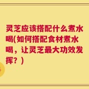 灵芝应该搭配什么煮水喝(如何搭配食材煮水喝，让灵芝最大功效发挥？)