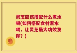 灵芝应该搭配什么煮水喝(如何搭配食材煮水喝，让灵芝最大功效发挥？)