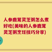 人参鹿茸灵芝粥怎么煮好吃(美味的人参鹿茸灵芝粥烹饪技巧分享)