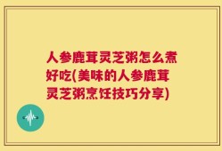 人参鹿茸灵芝粥怎么煮好吃(美味的人参鹿茸灵芝粥烹饪技巧分享)