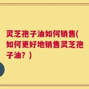 灵芝孢子油如何销售(如何更好地销售灵芝孢子油？)