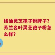 线油灵芝孢子粉牌子？芳兰名叶灵芝孢子粉怎么样？