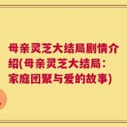 母亲灵芝大结局剧情介绍(母亲灵芝大结局：家庭团聚与爱的故事)